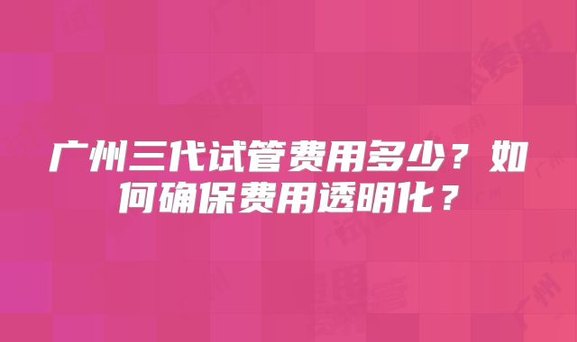 广州三代试管费用多少?如何确保费用透明化?