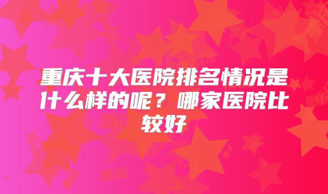 重庆十大医院排名情况是什么样的呢?哪家医院比较好