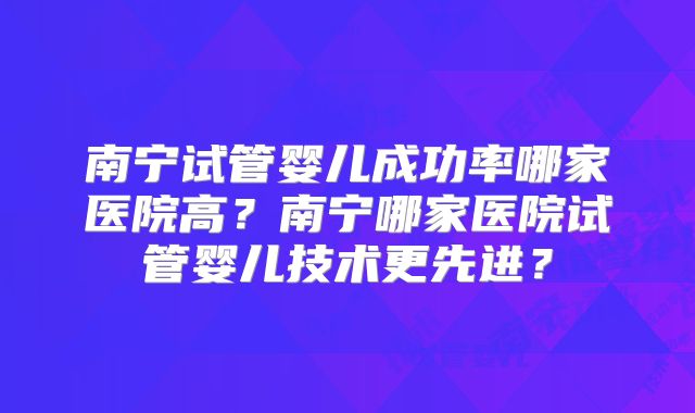 南宁试管婴儿成功率哪家医院高?南宁哪家医院试管婴儿技术更先进?