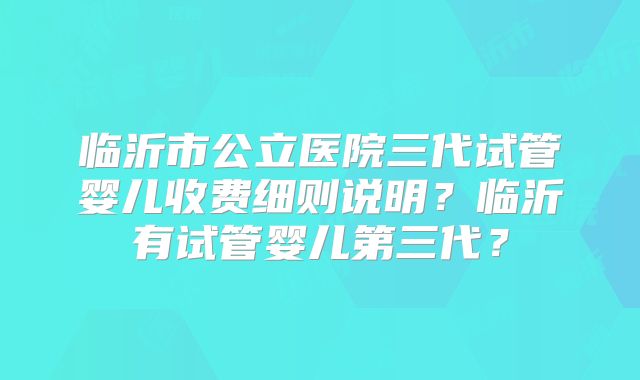 临沂市公立医院三代试管婴儿收费细则说明?临沂有试管婴儿第三代?