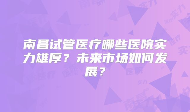南昌试管医疗哪些医院实力雄厚?未来市场如何发展?