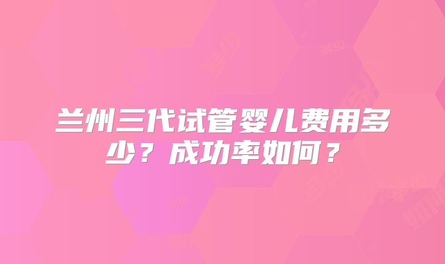 兰州三代试管婴儿费用多少?成功率如何?