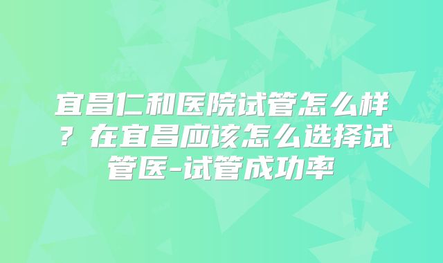 宜昌仁和医院试管怎么样?在宜昌应该怎么选择试管医-试管成功率