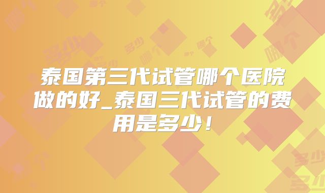 泰国第三代试管哪个医院做的好_泰国三代试管的费用是多少!