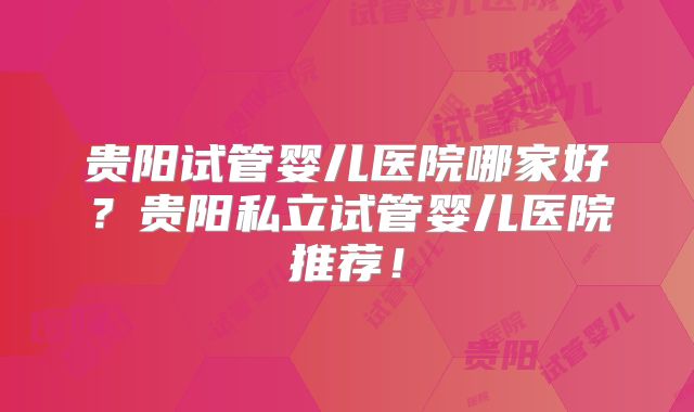 贵阳试管婴儿医院哪家好?贵阳私立试管婴儿医院推荐!