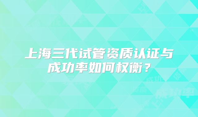 上海三代试管资质认证与成功率如何权衡？