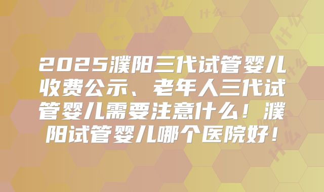2025濮阳三代试管婴儿收费公示、老年人三代试管婴儿需要注意什么！濮阳试管婴儿哪个医院好！