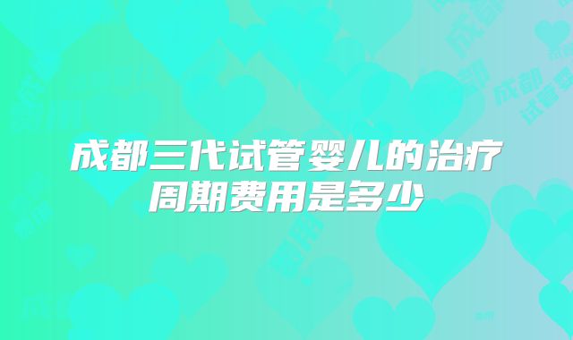 成都三代试管婴儿的治疗周期费用是多少