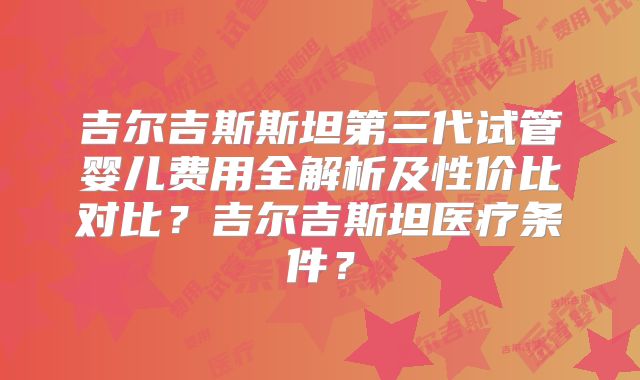 吉尔吉斯斯坦第三代试管婴儿费用全解析及性价比对比？吉尔吉斯坦医疗条件？