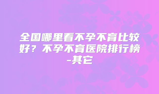 全国哪里看不孕不育比较好?不孕不育医院排行榜-其它