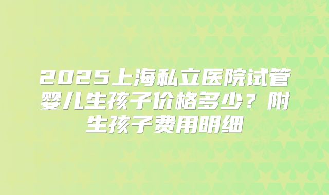 2025上海私立医院试管婴儿生孩子价格多少？附生孩子费用明细