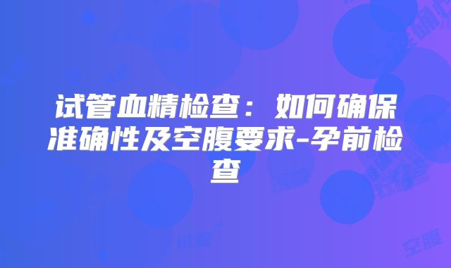 试管血精检查:如何确保准确性及空腹要求-孕前检查