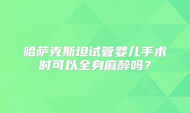 哈萨克斯坦试管婴儿手术时可以全身麻醉吗?