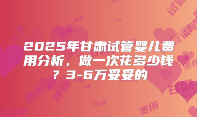 2025年甘肃试管婴儿费用分析，做一次花多少钱？3-6万妥妥的