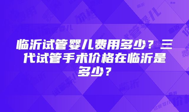 临沂试管婴儿费用多少？三代试管手术价格在临沂是多少？