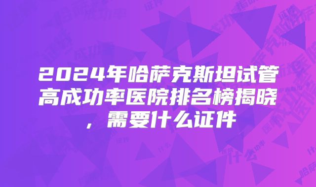 2024年哈萨克斯坦试管高成功率医院排名榜揭晓，需要什么证件