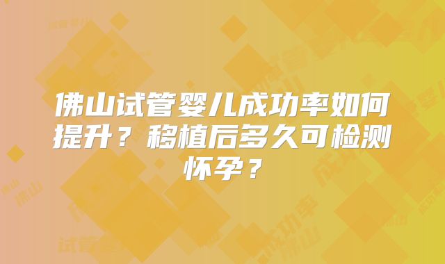 佛山试管婴儿成功率如何提升？移植后多久可检测怀孕？
