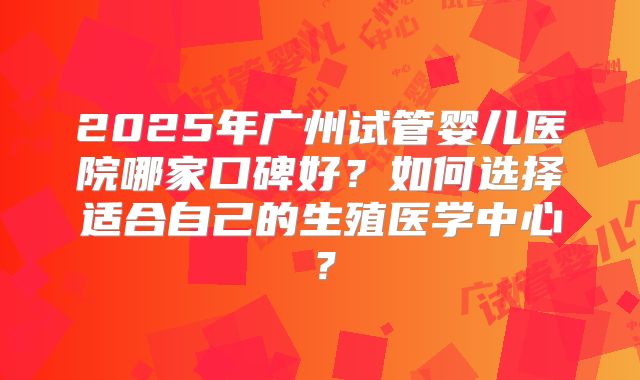 2025年广州试管婴儿医院哪家口碑好？如何选择适合自己的生殖医学中心？