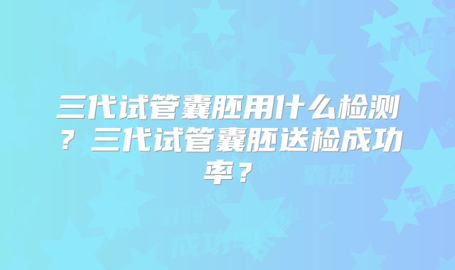 三代试管囊胚用什么检测?三代试管囊胚送检成功率?