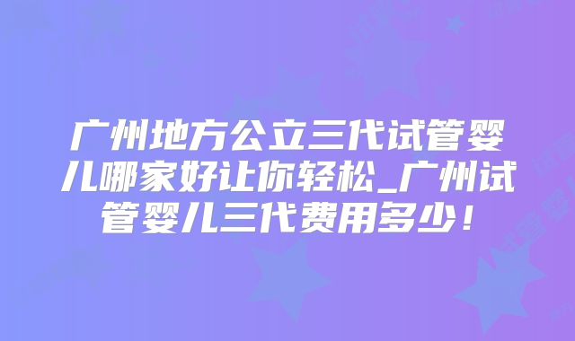广州地方公立三代试管婴儿哪家好让你轻松_广州试管婴儿三代费用多少！