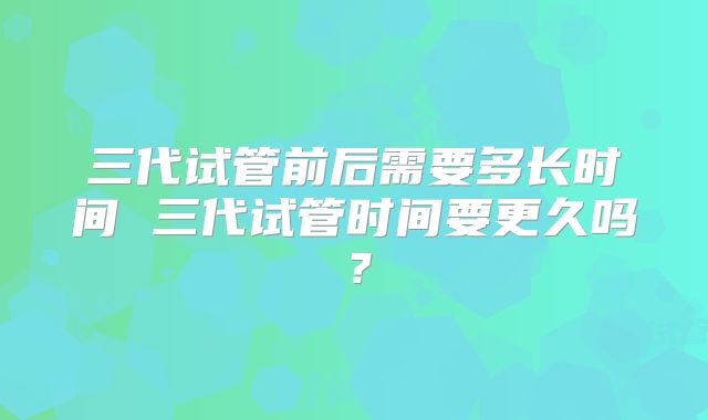 三代试管前后需要多长时间 三代试管时间要更久吗?