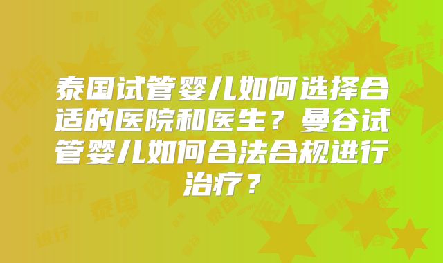 泰国试管婴儿如何选择合适的医院和医生？曼谷试管婴儿如何合法合规进行治疗？