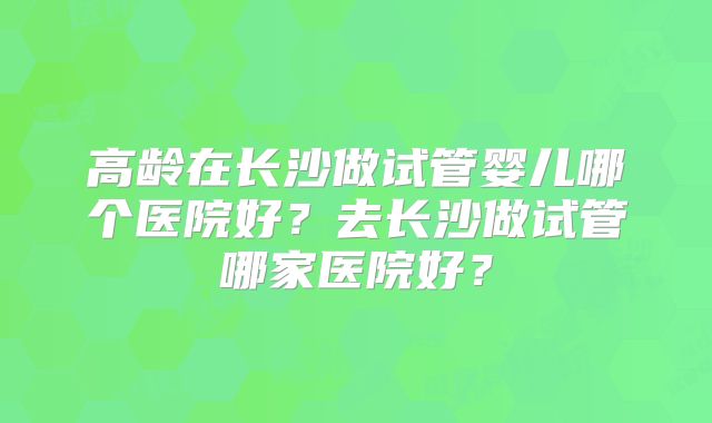 高龄在长沙做试管婴儿哪个医院好？去长沙做试管哪家医院好？
