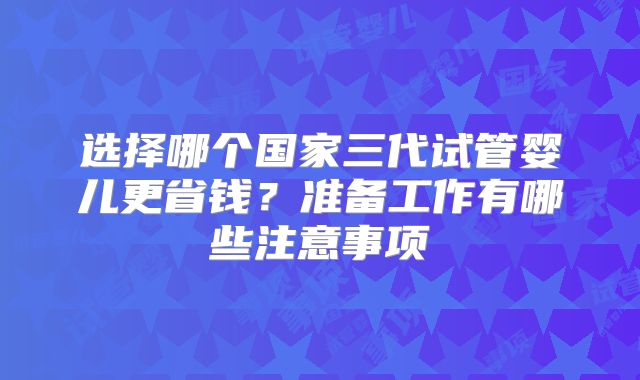 选择哪个国家三代试管婴儿更省钱?准备工作有哪些注意事项