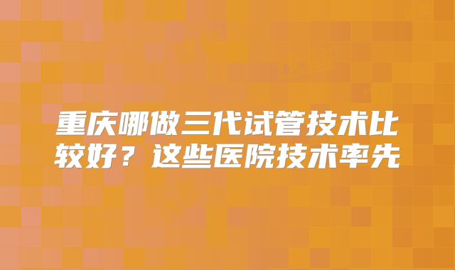 重庆哪做三代试管技术比较好？这些医院技术率先