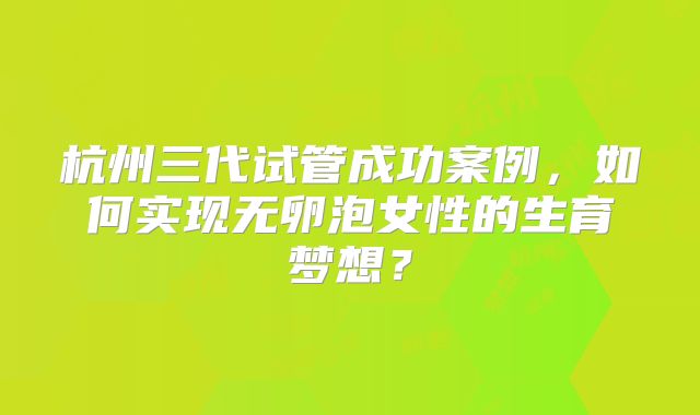 杭州三代试管成功案例,如何实现无卵泡女性的生育梦想?
