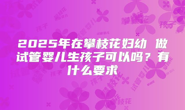 2025年在攀枝花妇幼 做试管婴儿生孩子可以吗?有什么要求