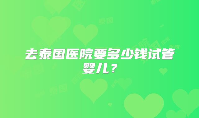 去泰国医院要多少钱试管婴儿?