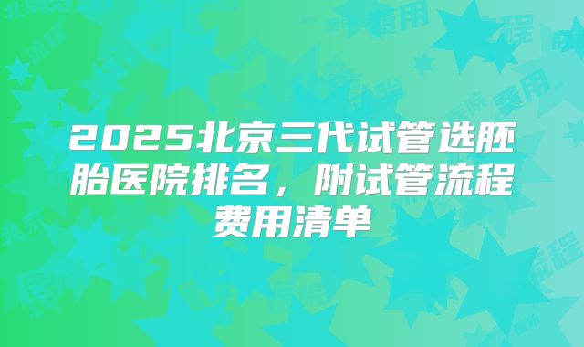 2025北京三代试管选胚胎医院排名,附试管流程费用清单