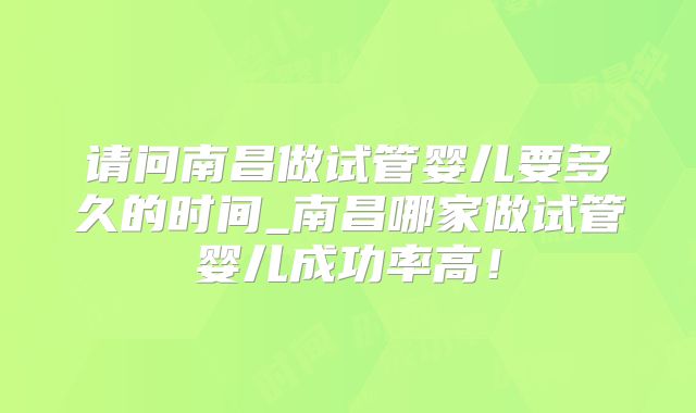 请问南昌做试管婴儿要多久的时间_南昌哪家做试管婴儿成功率高！