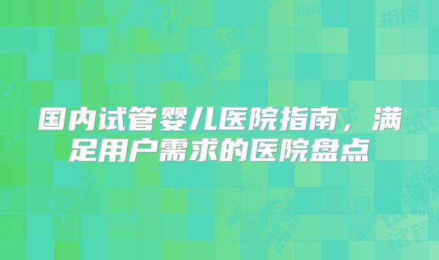 国内试管婴儿医院指南，满足用户需求的医院盘点