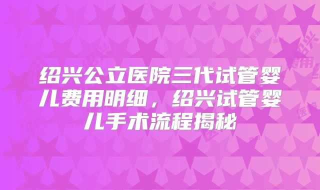 绍兴公立医院三代试管婴儿费用明细,绍兴试管婴儿手术流程揭秘