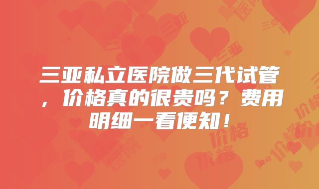 三亚私立医院做三代试管,价格真的很贵吗?费用明细一看便知!