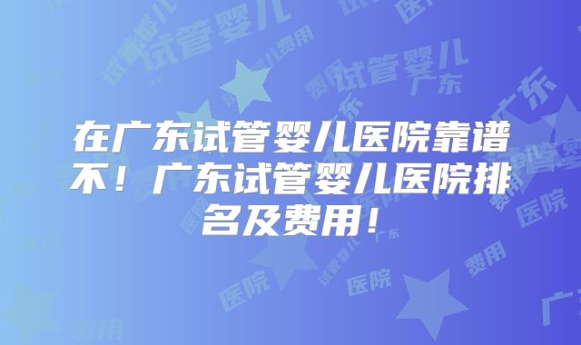 在广东试管婴儿医院靠谱不!广东试管婴儿医院排名及费用!