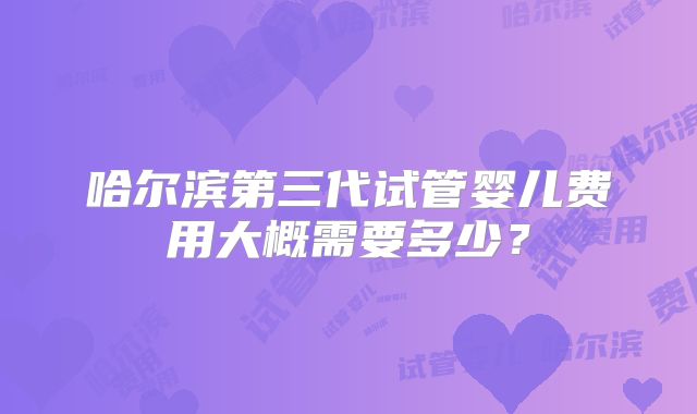 哈尔滨第三代试管婴儿费用大概需要多少?