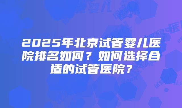 2025年北京试管婴儿医院排名如何？如何选择合适的试管医院？