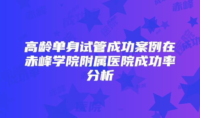 高龄单身试管成功案例在赤峰学院附属医院成功率分析