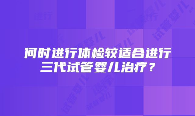 何时进行体检较适合进行三代试管婴儿治疗？