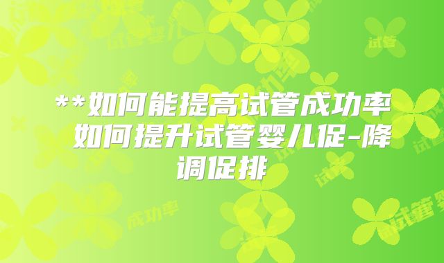 **如何能提高试管成功率 如何提升试管婴儿促-降调促排