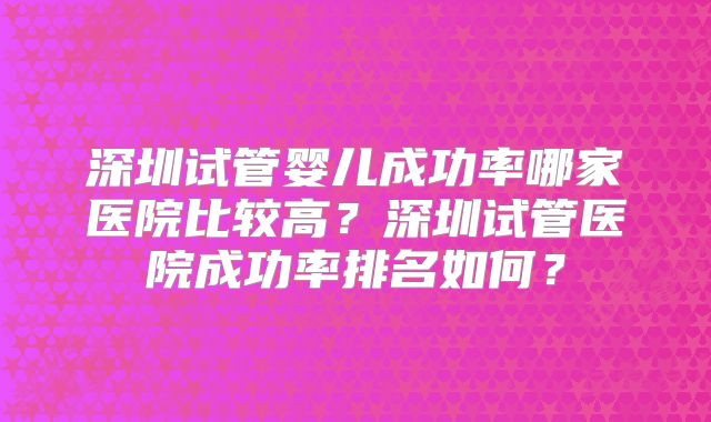 深圳试管婴儿成功率哪家医院比较高?深圳试管医院成功率排名如何?