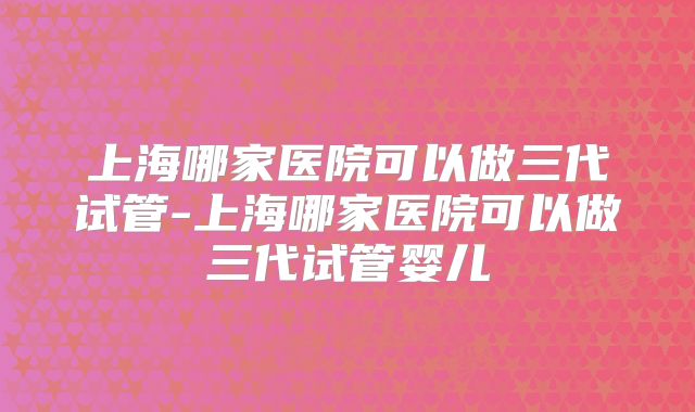 上海哪家医院可以做三代试管-上海哪家医院可以做三代试管婴儿