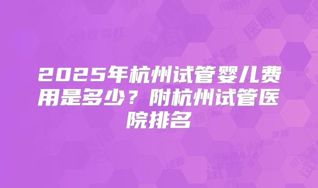 2025年杭州试管婴儿费用是多少？附杭州试管医院排名