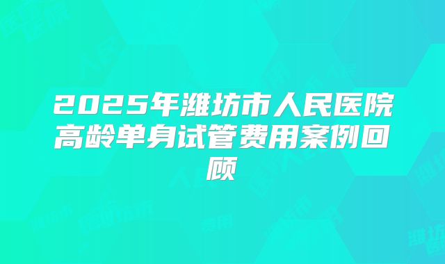 2025年潍坊市人民医院高龄单身试管费用案例回顾
