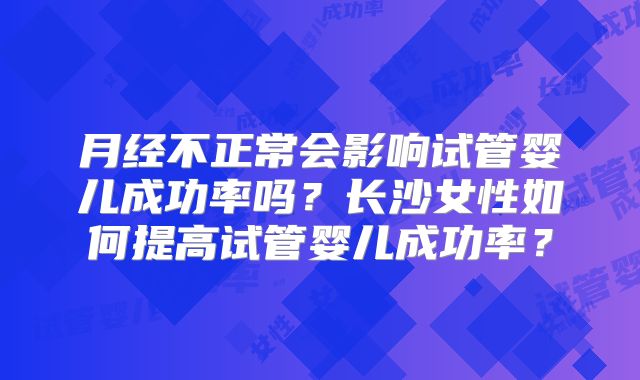 月经不正常会影响试管婴儿成功率吗？长沙女性如何提高试管婴儿成功率？