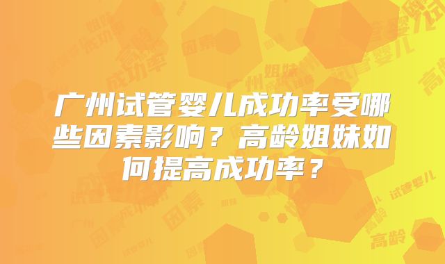 广州试管婴儿成功率受哪些因素影响？高龄姐妹如何提高成功率？