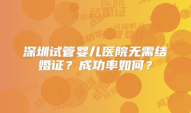 深圳试管婴儿医院无需结婚证？成功率如何？